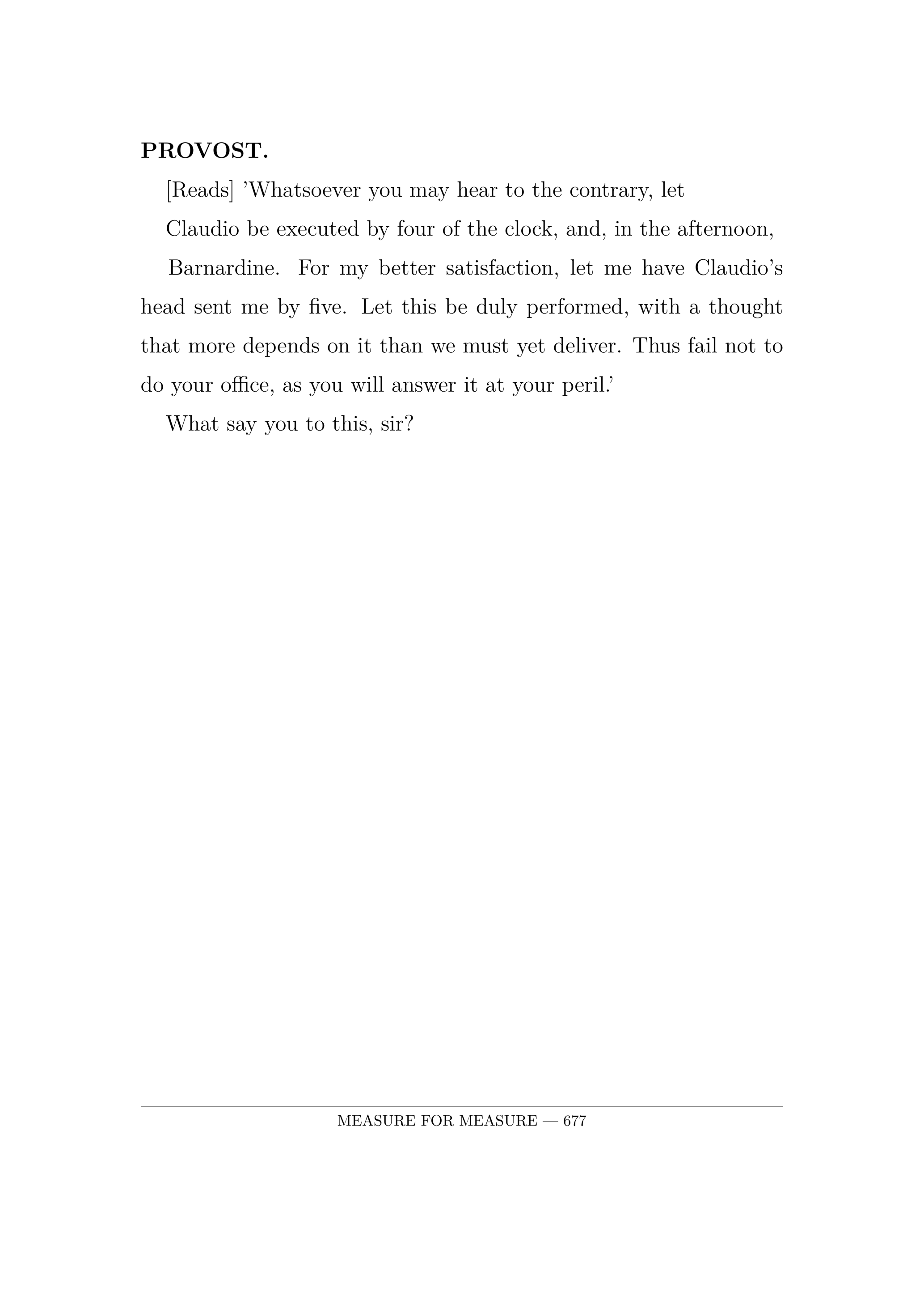 PROVOST.  [Reads] 'Whatsoever you may hear to the contrary, let  Claudio be executed by four of the clock, and, in the afternoon,  Barnardine. For my better satisfaction, let me have Claudio's head sent me by five. Let this be duly performed, with a thought that more depends on it than we must yet deliver. Thus fail not to do your office, as you will answer it at your peril.'  What say you to this, sir?.